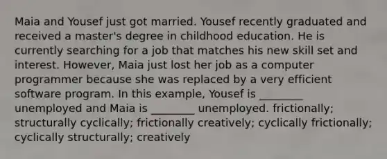 Maia and Yousef just got married. Yousef recently graduated and received a master's degree in childhood education. He is currently searching for a job that matches his new skill set and interest. However, Maia just lost her job as a computer programmer because she was replaced by a very efficient software program. In this example, Yousef is ________ unemployed and Maia is ________ unemployed. frictionally; structurally cyclically; frictionally creatively; cyclically frictionally; cyclically structurally; creatively