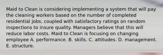 Maid to Clean is considering implementing a system that will pay the cleaning workers based on the number of completed residential jobs, coupled with satisfactory ratings on random inspections to insure quality. Managers believe that this will reduce labor costs. Maid to Clean is focusing on changing employee A. performance. B. skills. C. attitudes. D. management. E. structure.