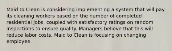 Maid to Clean is considering implementing a system that will pay its cleaning workers based on the number of completed residential jobs, coupled with satisfactory ratings on random inspections to ensure quality. Managers believe that this will reduce labor costs. Maid to Clean is focusing on changing employee