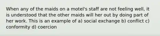 When any of the maids on a motel's staff are not feeling well, it is understood that the other maids will her out by doing part of her work. This is an example of a) social exchange b) conflict c) conformity d) coercion