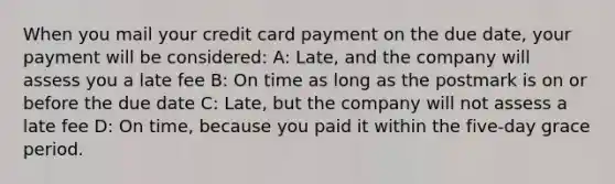 When you mail your credit card payment on the due date, your payment will be considered: A: Late, and the company will assess you a late fee B: On time as long as the postmark is on or before the due date C: Late, but the company will not assess a late fee D: On time, because you paid it within the five-day grace period.