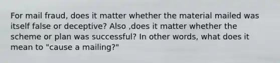 For mail fraud, does it matter whether the material mailed was itself false or deceptive? Also ,does it matter whether the scheme or plan was successful? In other words, what does it mean to "cause a mailing?"