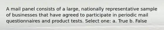 A mail panel consists of a large, nationally representative sample of businesses that have agreed to participate in periodic mail questionnaires and product tests. Select one: a. True b. False