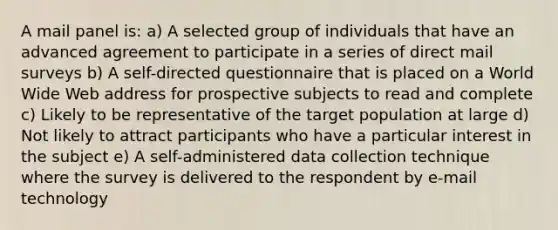 A mail panel is: a) A selected group of individuals that have an advanced agreement to participate in a series of direct mail surveys b) A self-directed questionnaire that is placed on a World Wide Web address for prospective subjects to read and complete c) Likely to be representative of the target population at large d) Not likely to attract participants who have a particular interest in the subject e) A self-administered data collection technique where the survey is delivered to the respondent by e-mail technology