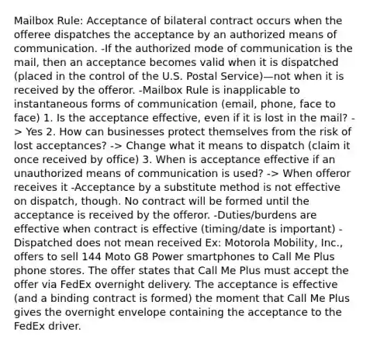 Mailbox Rule: Acceptance of bilateral contract occurs when the offeree dispatches the acceptance by an authorized means of communication. -If the authorized mode of communication is the mail, then an acceptance becomes valid when it is dispatched (placed in the control of the U.S. Postal Service)—not when it is received by the offeror. -Mailbox Rule is inapplicable to instantaneous forms of communication (email, phone, face to face) 1. Is the acceptance effective, even if it is lost in the mail? -> Yes 2. How can businesses protect themselves from the risk of lost acceptances? -> Change what it means to dispatch (claim it once received by office) 3. When is acceptance effective if an unauthorized means of communication is used? -> When offeror receives it -Acceptance by a substitute method is not effective on dispatch, though. No contract will be formed until the acceptance is received by the offeror. -Duties/burdens are effective when contract is effective (timing/date is important) -Dispatched does not mean received Ex: Motorola Mobility, Inc., offers to sell 144 Moto G8 Power smartphones to Call Me Plus phone stores. The offer states that Call Me Plus must accept the offer via FedEx overnight delivery. The acceptance is effective (and a binding contract is formed) the moment that Call Me Plus gives the overnight envelope containing the acceptance to the FedEx driver.