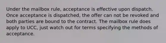 Under the mailbox rule, acceptance is effective upon dispatch. Once acceptance is dispatched, the offer can not be revoked and both parties are bound to the contract. The mailbox rule does apply to UCC, just watch out for terms specifying the methods of acceptance.