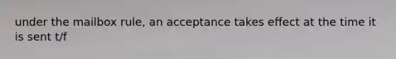 under the mailbox rule, an acceptance takes effect at the time it is sent t/f