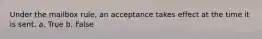 Under the mailbox rule, an acceptance takes effect at the time it is sent. a. True b. False