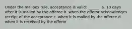 Under the mailbox rule, acceptance is valid: ______. a. 10 days after it is mailed by the offeree b. when the offeror acknowledges receipt of the acceptance c. when it is mailed by the offeree d. when it is received by the offeror