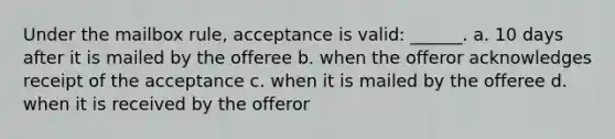 Under the mailbox rule, acceptance is valid: ______. a. 10 days after it is mailed by the offeree b. when the offeror acknowledges receipt of the acceptance c. when it is mailed by the offeree d. when it is received by the offeror