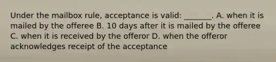 Under the mailbox rule, acceptance is valid: _______. A. when it is mailed by the offeree B. 10 days after it is mailed by the offeree C. when it is received by the offeror D. when the offeror acknowledges receipt of the acceptance