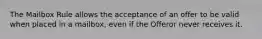 The Mailbox Rule allows the acceptance of an offer to be valid when placed in a mailbox, even if the Offeror never receives it.