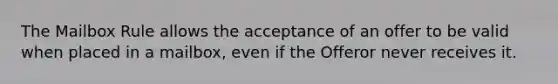 The Mailbox Rule allows the acceptance of an offer to be valid when placed in a mailbox, even if the Offeror never receives it.