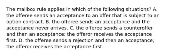 The mailbox rule applies in which of the following situations? A. the offeree sends an acceptance to an offer that is subject to an option contract. B. the offeree sends an acceptance and the acceptance never arrives. C. the offeree sends a counteroffer and then an acceptance; the offeror receives the acceptance first. D. the offeree sends a rejection and then an acceptance; the offeror receives the acceptance first.