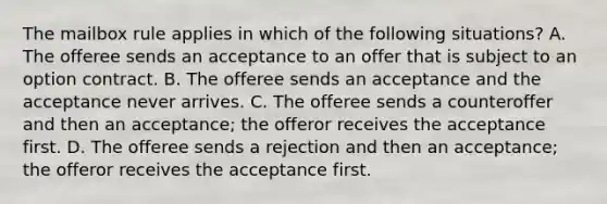 The mailbox rule applies in which of the following situations? A. The offeree sends an acceptance to an offer that is subject to an option contract. B. The offeree sends an acceptance and the acceptance never arrives. C. The offeree sends a counteroffer and then an acceptance; the offeror receives the acceptance first. D. The offeree sends a rejection and then an acceptance; the offeror receives the acceptance first.