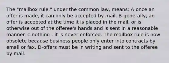 The "mailbox rule," under the common law, means: A-once an offer is made, it can only be accepted by mail. B-generally, an offer is accepted at the time it is placed in the mail, or is otherwise out of the offeree's hands and is sent in a reasonable manner. c-nothing - it is never enforced. The mailbox rule is now obsolete because business people only enter into contracts by email or fax. D-offers must be in writing and sent to the offeree by mail.