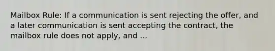 Mailbox Rule: If a communication is sent rejecting the offer, and a later communication is sent accepting the contract, the mailbox rule does not apply, and ...