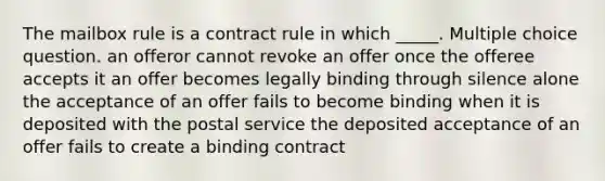 The mailbox rule is a contract rule in which _____. Multiple choice question. an offeror cannot revoke an offer once the offeree accepts it an offer becomes legally binding through silence alone the acceptance of an offer fails to become binding when it is deposited with the postal service the deposited acceptance of an offer fails to create a binding contract