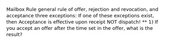 Mailbox Rule general rule of offer, rejection and revocation, and acceptance three exceptions: If one of these exceptions exist, then Acceptance is effective upon receipt NOT dispatch! ** 1) If you accept an offer after the time set in the offer, what is the result?