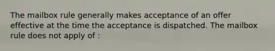 The mailbox rule generally makes acceptance of an offer effective at the time the acceptance is dispatched. The mailbox rule does not apply of :