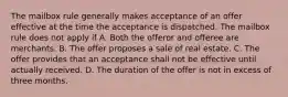 The mailbox rule generally makes acceptance of an offer effective at the time the acceptance is dispatched. The mailbox rule does not apply if A. Both the offeror and offeree are merchants. B. The offer proposes a sale of real estate. C. The offer provides that an acceptance shall not be effective until actually received. D. The duration of the offer is not in excess of three months.