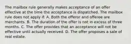 The mailbox rule generally makes acceptance of an offer effective at the time the acceptance is dispatched. The mailbox rule does not apply if: A. Both the offeror and offeree are merchants. B. The duration of the offer is not in excess of three months. C. The offer provides that an acceptance will not be effective until actually received. D. The offer proposes a sale of real estate.