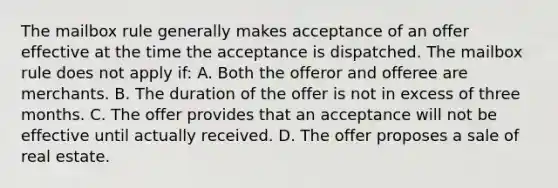 The mailbox rule generally makes acceptance of an offer effective at the time the acceptance is dispatched. The mailbox rule does not apply if: A. Both the offeror and offeree are merchants. B. The duration of the offer is not in excess of three months. C. The offer provides that an acceptance will not be effective until actually received. D. The offer proposes a sale of real estate.