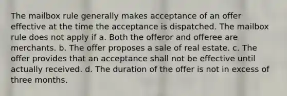 The mailbox rule generally makes acceptance of an offer effective at the time the acceptance is dispatched. The mailbox rule does not apply if a. Both the offeror and offeree are merchants. b. The offer proposes a sale of real estate. c. The offer provides that an acceptance shall not be effective until actually received. d. The duration of the offer is not in excess of three months.