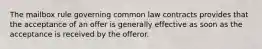 The mailbox rule governing common law contracts provides that the acceptance of an offer is generally effective as soon as the acceptance is received by the offeror.