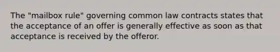 The "mailbox rule" governing common law contracts states that the acceptance of an offer is generally effective as soon as that acceptance is received by the offeror.