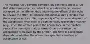 The mailbox rule / governs common law contracts and is a rule that determines when a contract is considered to be deemed accepted by the offeree, thus depriving the offeror of the right to, revoke the offer, -In essence, the mailbox rule provides that the acceptance of an offer is generally effective upon dispatch of the acceptance when sent in a commercially reasonable manner (e.g., when the offeree places the acceptance in the mailbox, sends it by overnight mail, or faxes it) -and not when the acceptance is received by the offeror. -The time of acceptance depends on whether the offeror has specified a method of acceptance or not.