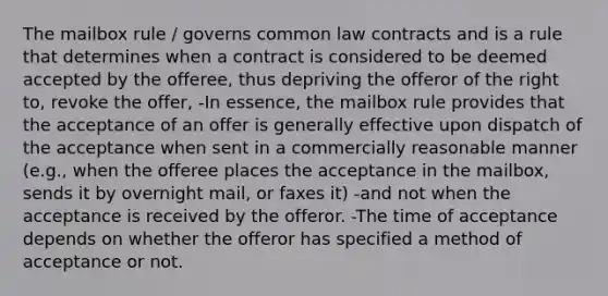 The mailbox rule / governs common law contracts and is a rule that determines when a contract is considered to be deemed accepted by the offeree, thus depriving the offeror of the right to, revoke the offer, -In essence, the mailbox rule provides that the acceptance of an offer is generally effective upon dispatch of the acceptance when sent in a commercially reasonable manner (e.g., when the offeree places the acceptance in the mailbox, sends it by overnight mail, or faxes it) -and not when the acceptance is received by the offeror. -The time of acceptance depends on whether the offeror has specified a method of acceptance or not.