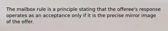 The mailbox rule is a principle stating that the offeree's response operates as an acceptance only if it is the precise mirror image of the offer.