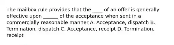 The mailbox rule provides that the ____ of an offer is generally effective upon ______ of the acceptance when sent in a commercially reasonable manner A. Acceptance, dispatch B. Termination, dispatch C. Acceptance, receipt D. Termination, receipt