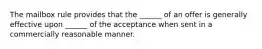 The mailbox rule provides that the ______ of an offer is generally effective upon ______ of the acceptance when sent in a commercially reasonable manner.