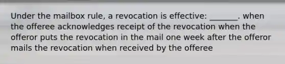 Under the mailbox rule, a revocation is effective: _______. when the offeree acknowledges receipt of the revocation when the offeror puts the revocation in the mail one week after the offeror mails the revocation when received by the offeree