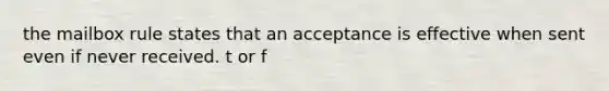 the mailbox rule states that an acceptance is effective when sent even if never received. t or f