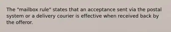 The "mailbox rule" states that an acceptance sent via the postal system or a delivery courier is effective when received back by the offeror.