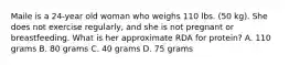 Maile is a 24-year old woman who weighs 110 lbs. (50 kg). She does not exercise regularly, and she is not pregnant or breastfeeding. What is her approximate RDA for protein? A. 110 grams B. 80 grams C. 40 grams D. 75 grams