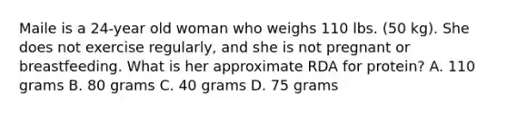 Maile is a 24-year old woman who weighs 110 lbs. (50 kg). She does not exercise regularly, and she is not pregnant or breastfeeding. What is her approximate RDA for protein? A. 110 grams B. 80 grams C. 40 grams D. 75 grams