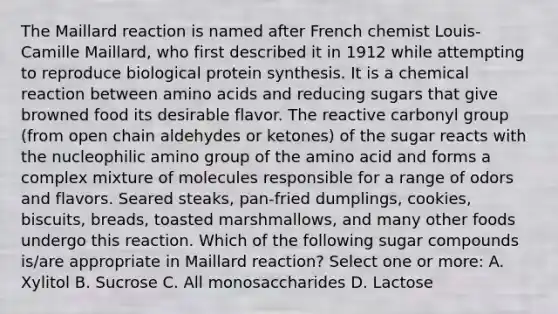 The Maillard reaction is named after French chemist Louis-Camille Maillard, who first described it in 1912 while attempting to reproduce biological protein synthesis. It is a chemical reaction between amino acids and reducing sugars that give browned food its desirable flavor. The reactive carbonyl group (from open chain aldehydes or ketones) of the sugar reacts with the nucleophilic amino group of the amino acid and forms a complex mixture of molecules responsible for a range of odors and flavors. Seared steaks, pan-fried dumplings, cookies, biscuits, breads, toasted marshmallows, and many other foods undergo this reaction. Which of the following sugar compounds is/are appropriate in Maillard reaction? Select one or more: A. Xylitol B. Sucrose C. All monosaccharides D. Lactose