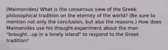 (Maimonides) What is the consensus view of the Greek philosophical tradition on the eternity of the world? (Be sure to mention not only the conclusion, but also the reasons.) How does Maimonides use his thought-experiment about the man "brought...up in a lonely island" to respond to the Greek tradition?