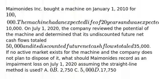 Maimonides Inc. bought a machine on January 1, 2010 for 100,000. The machine had an expected life of 20 years and was expected to have a salvage value of10,000. On July 1, 2020, the company reviewed the potential of the machine and determined that its undiscounted future net cash flows totaled 50,000 and its discounted future net cash flows totaled35,000. If no active market exists for the machine and the company does not plan to dispose of it, what should Maimonides record as an impairment loss on July 1, 2020 assuming the straight-line method is used? A. 0 B. 2,750 C. 5,000 D.17,750