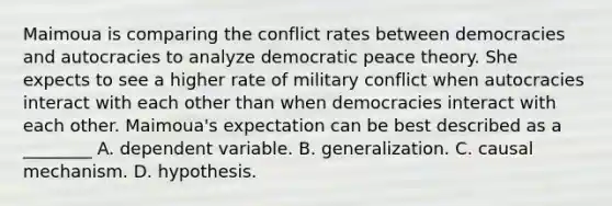 Maimoua is comparing the conflict rates between democracies and autocracies to analyze democratic peace theory. She expects to see a higher rate of military conflict when autocracies interact with each other than when democracies interact with each other. Maimoua's expectation can be best described as a ________ A. dependent variable. B. generalization. C. causal mechanism. D. hypothesis.