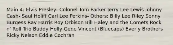 Main 4: Elvis Presley- Colonel Tom Parker Jerry Lee Lewis Johnny Cash- Saul Holiff Carl Lee Perkins- Others: Billy Lee Riley Sonny Burgess Ray Harris Roy Orbison Bill Haley and the Comets Rock n' Roll Trio Buddy Holly Gene Vincent (Bluecaps) Everly Brothers Ricky Nelson Eddie Cochran