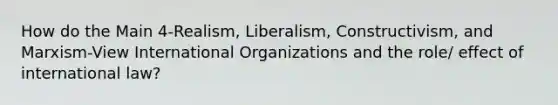 How do the Main 4-Realism, Liberalism, Constructivism, and Marxism-View International Organizations and the role/ effect of international law?