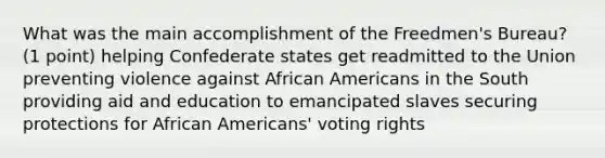 What was the main accomplishment of the Freedmen's Bureau? (1 point) helping Confederate states get readmitted to the Union preventing violence against African Americans in the South providing aid and education to emancipated slaves securing protections for African Americans' voting rights