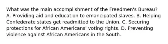 What was the main accomplishment of the Freedmen's Bureau? A. Providing aid and education to emancipated slaves. B. Helping Confederate states get readmitted to the Union. C. Securing protections for African Americans' voting rights. D. Preventing violence against African Americans in the South.