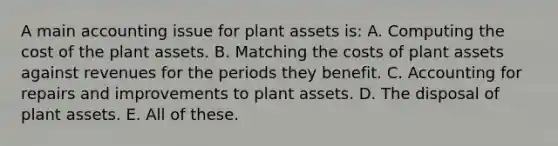 A main accounting issue for plant assets is: A. Computing the cost of the plant assets. B. Matching the costs of plant assets against revenues for the periods they benefit. C. Accounting for repairs and improvements to plant assets. D. The disposal of plant assets. E. All of these.