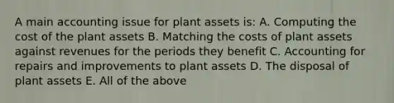 A main accounting issue for plant assets is: A. Computing the cost of the plant assets B. Matching the costs of plant assets against revenues for the periods they benefit C. Accounting for repairs and improvements to plant assets D. The disposal of plant assets E. All of the above